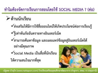  ด้านนักเรียน
       ส่งเสริมให้มีการใช้สื่อออนไลน์ให้เกิดประโยชน์ต่อการเรียนรู้
       รู้เท่าทันภัยอันตรายทางอินเทอร์เน็ต
       สามารถค้นหาข้อมูล และเผยแพร่ข้อมูลสู่อินเทอร์เน็ตได้
         อย่างมีคุณภาพ
       Social Media เป็นสื่อที่นักเรียน
       ให้ความสนใจมากที่สุด

ณัฐพล บัวอุไร [www.nattapon.com] โรงเรียนเตรียมอุดมศึกษาพัฒนาการ ลาลูกกา, สพม. 4 (ปทุมธานี)
 