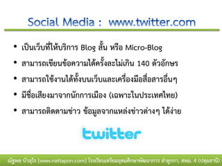 •   เป็นเว็บที่ให้บริการ Blog สั้น หรือ Micro-Blog
  •   สามารถเขียนข้อความได้ครั้งละไม่เกิน 140 ตัวอักษร
  •   สามารถใช้งานได้ทั้งบนเว็บและเครื่องมือสื่อสารอื่นๆ
  •   มีชื่อเสียงมาจากนักการเมือง (เฉพาะในประเทศไทย)
  •   สามารถติดตามข่าว ข้อมูลจากแหล่งข่าวต่างๆ ได้ง่าย



ณัฐพล บัวอุไร [www.nattapon.com] โรงเรียนเตรียมอุดมศึกษาพัฒนาการ ลาลูกกา, สพม. 4 (ปทุมธานี)
 