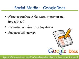 • สร้างเอกสารบนอินเทอร์เน็ต (Docs, Presentation,
    Spreadsheet)
  • สร้างฟอร์มในการเก็บรวบรวมข้อมูลได้ง่าย
  • เก็บเอกสาร ไฟล์งานต่างๆ




ณัฐพล บัวอุไร [www.nattapon.com] โรงเรียนเตรียมอุดมศึกษาพัฒนาการ ลาลูกกา, สพม. 4 (ปทุมธานี)
 