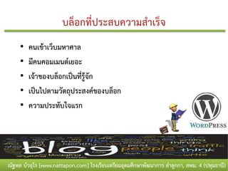 •   คนเข้าเว็บมหาศาล
     •   มีคนคอมเมนต์เยอะ
     •   เจ้าของบล็อกเป็นที่รู้จัก
     •   เป็นไปตามวัตถุประสงค์ของบล็อก
     •   ความประทับใจแรก




ณัฐพล บัวอุไร [www.nattapon.com] โรงเรียนเตรียมอุดมศึกษาพัฒนาการ ลาลูกกา, สพม. 4 (ปทุมธานี)
 