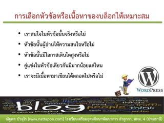 •   เราสนใจในหัวข้อนั้นจริงหรือไม่
       •   หัวข้อนั้นผู้อ่านให้ความสนใจหรือไม่
       •   หัวข้อนั้นมีโอกาสเติบโตสูงหรือไม่
       •   คู่แข่งในหัวข้อเดียวกันมีมากน้อยแค่ไหน
       •   เราจะมีเนื้อหามาเขียนได้ตลอดไปหรือไม่




ณัฐพล บัวอุไร [www.nattapon.com] โรงเรียนเตรียมอุดมศึกษาพัฒนาการ ลาลูกกา, สพม. 4 (ปทุมธานี)
 