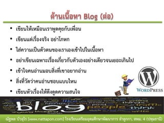 •   เขียนให้เหมือนเราพูดคุยกับเพื่อน
  •   เขียนแต่เรื่องจริง อย่าโกหก
  •   ใส่ความเป็นตัวตนของเราเองเข้าไปในเนื้อหา
  •   อย่าเขียนเฉพาะเรื่องเกี่ยวกับตัวเองอย่างเดียวจนเยอะเกินไป
  •   เข้าใจคนอ่านมอบสิ่งทีเขาอยากอ่าน
                              ่
  •   สิ่งที่วัดว่าคนอ่านชอบแบบไหน
  •   เขียนหัวเรื่องให้ดึงดูดความสนใจ


ณัฐพล บัวอุไร [www.nattapon.com] โรงเรียนเตรียมอุดมศึกษาพัฒนาการ ลาลูกกา, สพม. 4 (ปทุมธานี)
 