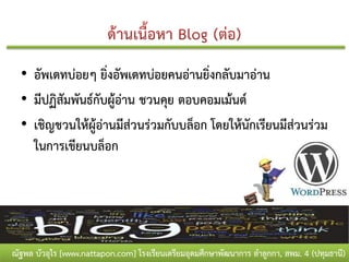 • อัพเดทบ่อยๆ ยิ่งอัพเดทบ่อยคนอ่านยิ่งกลับมาอ่าน
  • มีปฏิสัมพันธ์กับผู้อ่าน ชวนคุย ตอบคอมเม้นต์
  • เชิญชวนให้ผู้อ่านมีส่วนร่วมกับบล็อก โดยให้นักเรียนมีส่วนร่วม
    ในการเขียนบล็อก




ณัฐพล บัวอุไร [www.nattapon.com] โรงเรียนเตรียมอุดมศึกษาพัฒนาการ ลาลูกกา, สพม. 4 (ปทุมธานี)
 