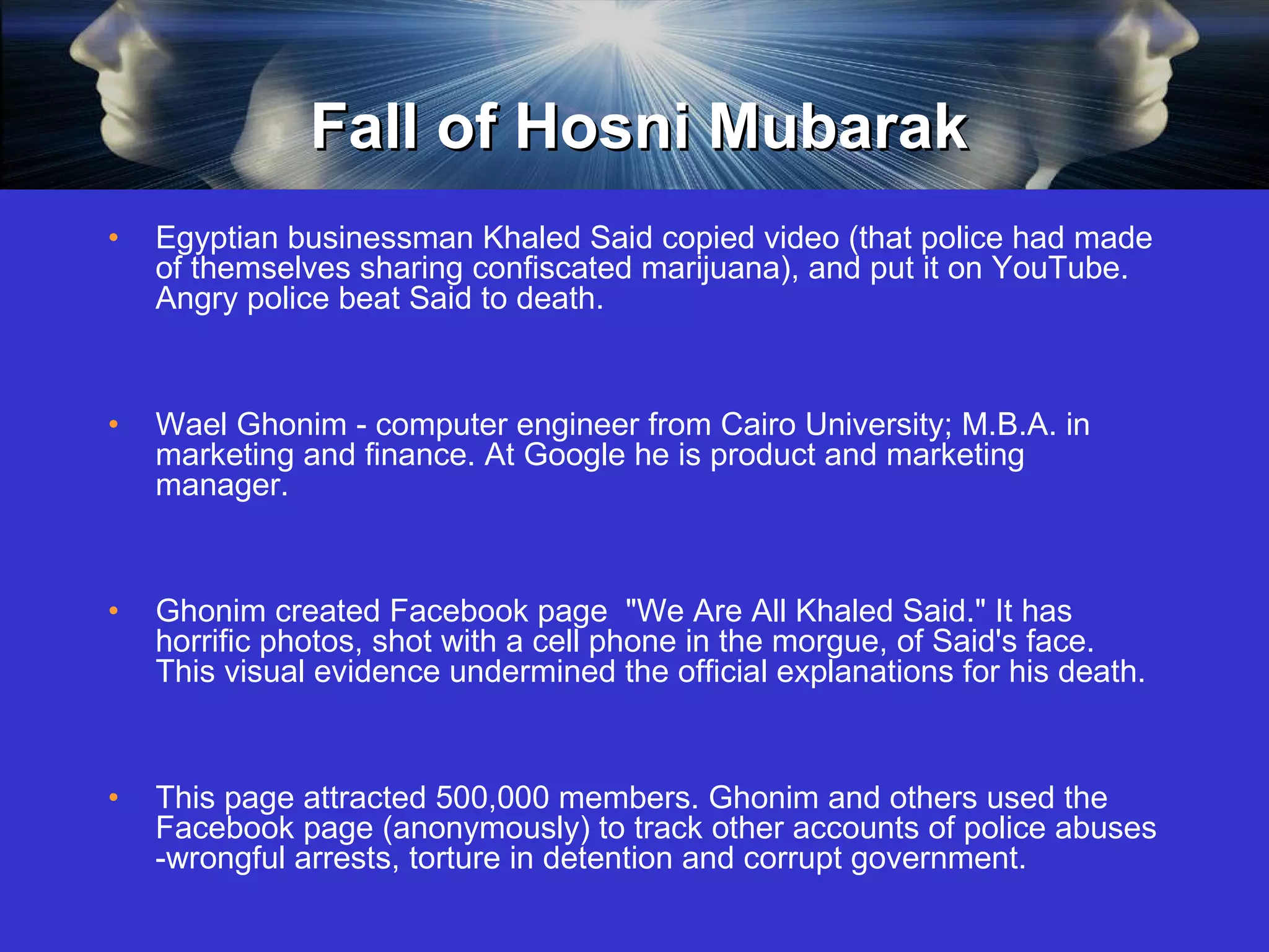 Fall of Hosni Mubarak Egyptian businessman Khaled Said copied video (that police had made of themselves sharing confiscated marijuana), and put it on YouTube. Angry police beat Said to death. Wael Ghonim - computer engineer from Cairo University; M.B.A. in marketing and finance. At Google he is product and marketing manager. Ghonim created Facebook page  "We Are All Khaled Said." It has horrific photos, shot with a cell phone in the morgue, of Said's face. This visual evidence undermined the official explanations for his death.  This page attracted 500,000 members. Ghonim and others used the Facebook page (anonymously) to track other accounts of police abuses -wrongful arrests, torture in detention and corrupt government.  