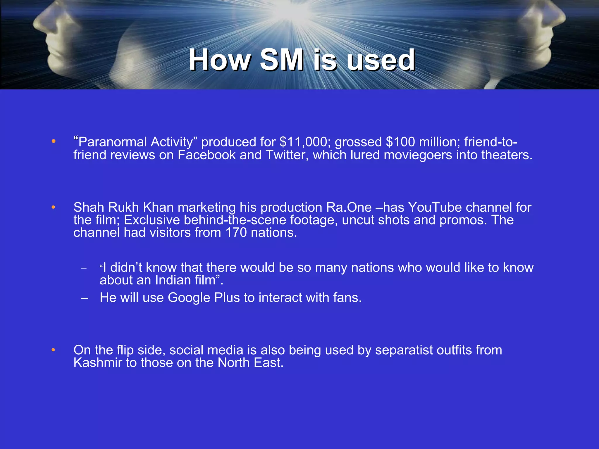 How SM is used “ Paranormal Activity” produced for $11,000; grossed $100 million; friend-to-friend reviews on Facebook and Twitter, which lured moviegoers into theaters. Shah Rukh Khan marketing his production Ra.One –has YouTube channel for the film; Exclusive behind-the-scene footage, uncut shots and promos. The channel had visitors from 170 nations.  “ I didn’t know that there would be so many nations who would like to know about an Indian film”.  He will use Google Plus to interact with fans.  On the flip side, social media is also being used by separatist outfits from Kashmir to those on the North East. 