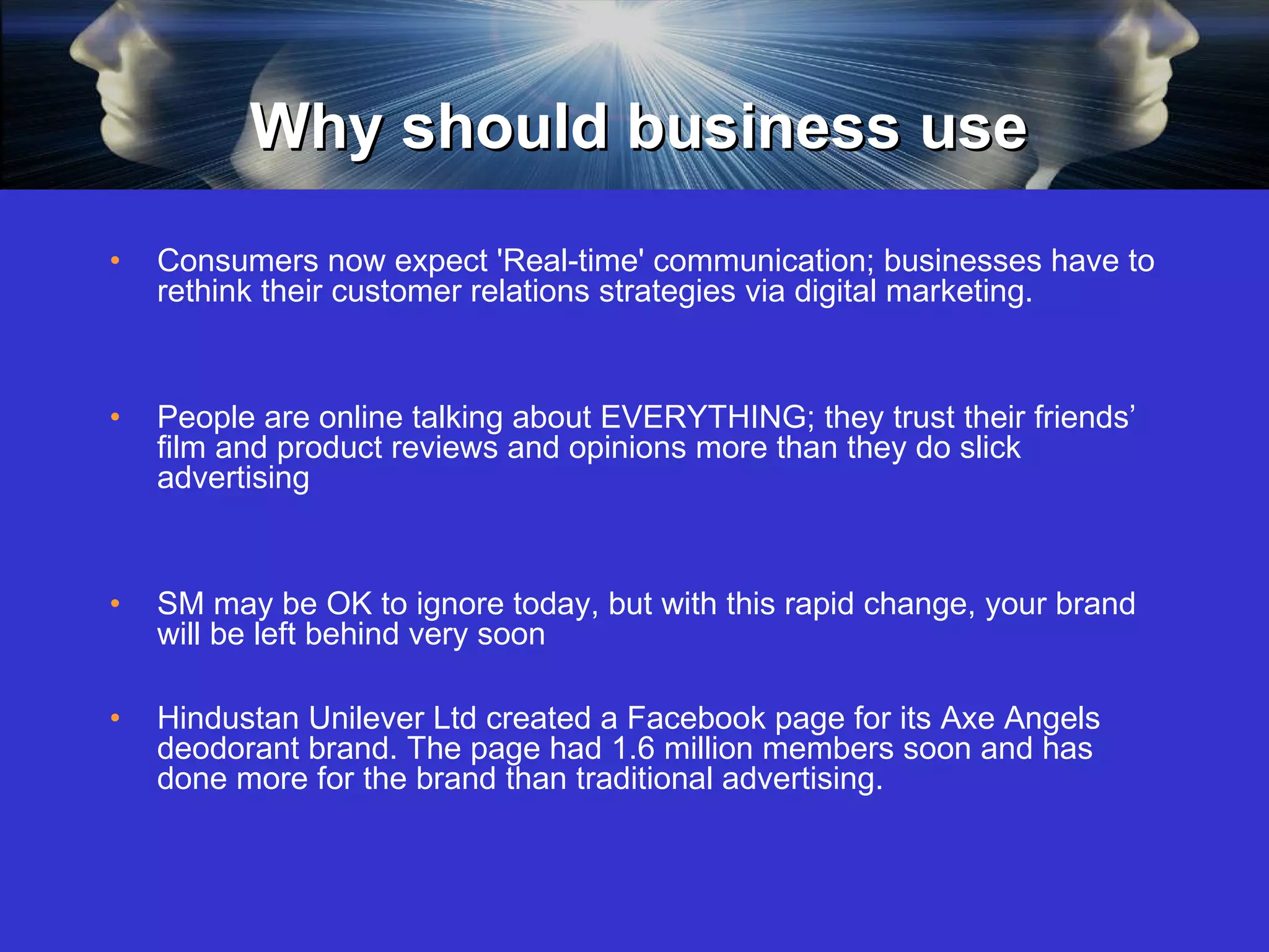 Why should business use Consumers now expect 'Real-time' communication; businesses have to rethink their customer relations strategies via digital marketing. People are online talking about EVERYTHING; they trust their friends’ film and product reviews and opinions more than they do slick advertising  SM may be OK to ignore today, but with this rapid change, your brand will be left behind very soon  Hindustan Unilever Ltd created a Facebook page for its Axe Angels deodorant brand. The page had 1.6 million members soon and has done more for the brand than traditional advertising.  
