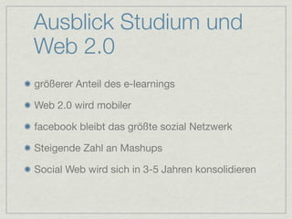 Ausblick Studium und
Web 2.0
größerer Anteil des e-learnings

Web 2.0 wird mobiler

facebook bleibt das größte sozial Netzwerk

Steigende Zahl an Mashups

Social Web wird sich in 3-5 Jahren konsolidieren
 