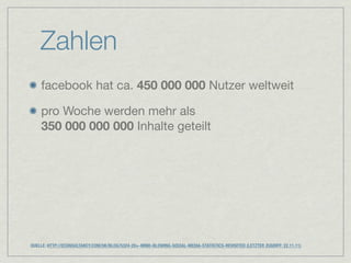 Zahlen
    facebook hat ca. 450 000 000 Nutzer weltweit

    pro Woche werden mehr als
    350 000 000 000 Inhalte geteilt




QUELLE: HTTP://ECONSULTANCY.COM/UK/BLOG/5324-20+-MIND-BLOWING-SOCIAL-MEDIA-STATISTICS-REVISITED (LETZTER ZUGRIFF: 22.11.11)
 