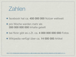 Zahlen
    facebook hat ca. 450 000 000 Nutzer weltweit

    pro Woche werden mehr als
    350 000 000 000 Inhalte geteilt

    bei ﬂickr gibt es z.Zt. ca. 4 000 000 000 000 Fotos

    Wikipedia verfügt über ca. 14 000 000 Artikel




QUELLE: HTTP://ECONSULTANCY.COM/UK/BLOG/5324-20+-MIND-BLOWING-SOCIAL-MEDIA-STATISTICS-REVISITED (LETZTER ZUGRIFF: 22.11.11)
 