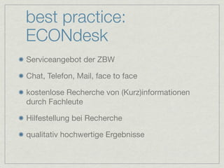 best practice:
ECONdesk
Serviceangebot der ZBW

Chat, Telefon, Mail, face to face

kostenlose Recherche von (Kurz)informationen
durch Fachleute

Hilfestellung bei Recherche

qualitativ hochwertige Ergebnisse
 