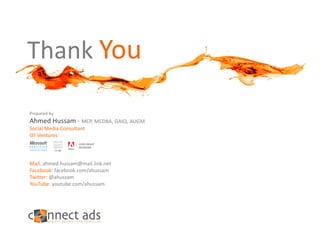 Thank You

Prepared by
Ahmed Hussam ‐ MCP, MCDBA, GAIQ, AUGM
Social Media Consultant
OT Ventures




Mail: ahmed.hussam@mail.link.net
Facebook: facebook.com/ahussam
Twitter: @ahussam
YouTube: youtube.com/ahussam
 