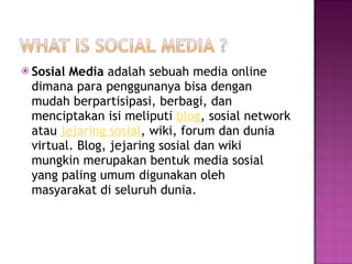 Sosial Media  adalah sebuah media online dimana para penggunanya bisa dengan mudah berpartisipasi, berbagi, dan menciptakan isi meliputi  blog , sosial network atau  jejaring sosial , wiki, forum dan dunia virtual. Blog, jejaring sosial dan wiki mungkin merupakan bentuk media sosial yang paling umum digunakan oleh masyarakat di seluruh dunia. 