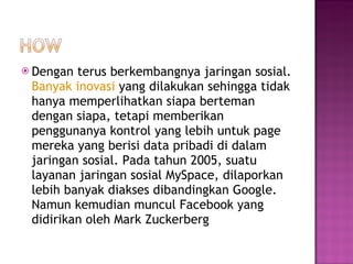 Dengan terus berkembangnya jaringan sosial.  Banyak inovasi  yang dilakukan sehingga tidak hanya memperlihatkan siapa berteman dengan siapa, tetapi memberikan penggunanya kontrol yang lebih untuk page mereka yang berisi data pribadi di dalam jaringan sosial. Pada tahun 2005, suatu layanan jaringan sosial MySpace, dilaporkan lebih banyak diakses dibandingkan Google. Namun kemudian muncul Facebook yang didirikan oleh Mark Zuckerberg 