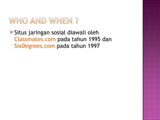 Situs jaringan sosial diawali oleh  Classmates.com  pada tahun 1995   dan  SixDegrees.com  pada tahun 1997 