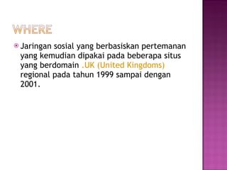 Jaringan sosial yang berbasiskan pertemanan yang kemudian dipakai pada beberapa situs yang berdomain  .UK (United Kingdoms)  regional pada tahun 1999 sampai dengan 2001. 
