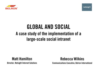 GLOBAL AND SOCIAL
          A case study of the implementation of a
                large-scale social intranet



      Matt Hamilton                              Rebecca Wilkins
Director, Netsight Internet Solutions   Communications Executive, Belron International
 