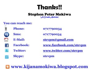Thanks!!
                Stephen Peter Mokiwa
                     (A Youth Activist)


You can reach me:
     Phone:            0717790034
     Sms:              o717790034
     E-Mail:           stevpm@gmail.com
     Facebook:         www.facebook.com/stevpm
     Twitter:          www.twitter.com/stevpm
     Skype:            stevpm


    www.kijanamokiwa.blogspot.com
 