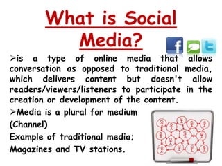 What is Social
          Media?
is a type of online media that allows
conversation as opposed to traditional media,
which delivers content but doesn't allow
readers/viewers/listeners to participate in the
creation or development of the content.
Media is a plural for medium
(Channel)
Example of traditional media;
Magazines and TV stations.
 