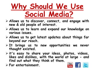 Why Should We Use
      Social Media?
 Allows us to discover, connect, and engage with
  new & old people of interest.
 Allows us to learn and expand our knowledge on
  various issues.
 Allows us to get latest updates about things far
  beyond our reach.
 It brings us to new opportunities we never
  thought existed.
 it's easy to share your ideas, photos, videos,
  likes and dislikes, with the world at large - and
  find out what they think of them.
 For entertainment.
 