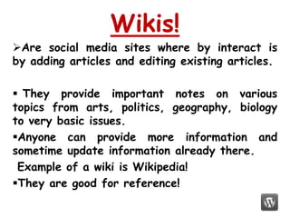 Wikis!
Are social media sites where by interact is
by adding articles and editing existing articles.

 They provide important notes on various
topics from arts, politics, geography, biology
to very basic issues.
Anyone can provide more information and
sometime update information already there.
 Example of a wiki is Wikipedia!
They are good for reference!
 