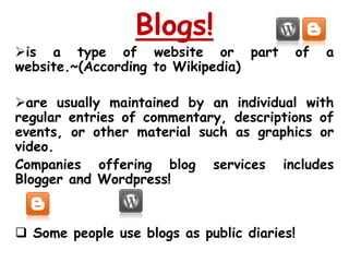 Blogs!
is a type of website or part                of   a
website.~(According to Wikipedia)

are usually maintained by an individual with
regular entries of commentary, descriptions of
events, or other material such as graphics or
video.
Companies offering blog services includes
Blogger and Wordpress!


 Some people use blogs as public diaries!
 