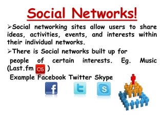 Social Networks!
Social networking sites allow users to share
ideas, activities, events, and interests within
their individual networks.
There is Social networks built up for
 people of certain interests. Eg. Music
(Last.fm      )
 Example Facebook Twitter Skype
 