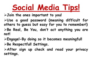 Social Media Tips!
Join the ones important to you!
Use a good password (meaning difficult for
others to guess but easy for you to remember!)
Be Real, Be You, don’t act anything you are
not!
Engage!-By doing so it becomes meaningful!
Be Respectful! Settings.
After sign up check and read your privacy
settings.
 