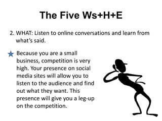 The Five Ws+H+E
2. WHAT: Listen to online conversations and learn from
   what’s said.

  Because you are a small
  business, competition is very
  high. Your presence on social
  media sites will allow you to
  listen to the audience and find
  out what they want. This
  presence will give you a leg-up
  on the competition.
 