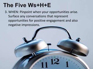 The Five Ws+H+E
3. WHEN: Pinpoint when your opportunities arise.
   Surface any conversations that represent
   opportunities for positive engagement and also
   negative impressions.
 