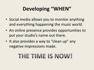 Developing “WHEN”
• Social media allows you to monitor anything
  and everything happening the music world.
• An online presence provides opportunities to
  put your studio’s name out there.
• It also provides a way to “clean up” any
  negative impressions made.
 