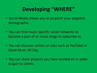 Developing “WHERE”
• Social Media allows you to pinpoint your targeted
  demographic.

• You can find music-specific social networks to
  become a part of or music blogs to subscribe to.

• You can discover artists on sites such as YouTube or
  Good Music All Day.

• You can share projects you have worked on in order
  to gain to clients.
 