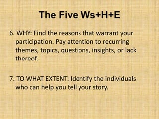 The Five Ws+H+E
6. WHY: Find the reasons that warrant your
  participation. Pay attention to recurring
  themes, topics, questions, insights, or lack
  thereof.

7. TO WHAT EXTENT: Identify the individuals
  who can help you tell your story.
 