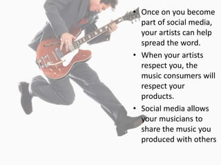 • Once on you become
  part of social media,
  your artists can help
  spread the word.
• When your artists
  respect you, the
  music consumers will
  respect your
  products.
• Social media allows
  your musicians to
  share the music you
  produced with others
 