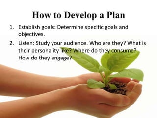How to Develop a Plan
1. Establish goals: Determine specific goals and
   objectives.
2. Listen: Study your audience. Who are they? What is
   their personality like? Where do they consume?
   How do they engage?
 