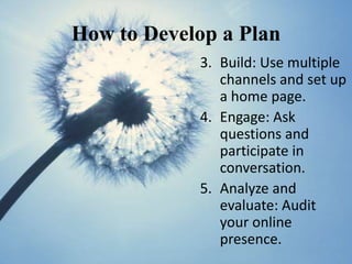 How to Develop a Plan
            3. Build: Use multiple
               channels and set up
               a home page.
            4. Engage: Ask
               questions and
               participate in
               conversation.
            5. Analyze and
               evaluate: Audit
               your online
               presence.
 