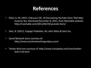 References
• Elliot, A.-M. (2011, February 19). 10 Fascinating YouTube Facts That May
         Surprise You. Retrieved December 8, 2011, from Mashable website:
         http://mashable.com/2011/02/19/youtube-facts/

• Solis, B. (2011). Engage! Hoboken, NJ: John Wiley & Sons Inc.

• Social Network Icons courtesy of:
        http://www.socialnetworkingandyou.com/

• Twitter Bird Icon courtesy of: http://www.iconspedia.com/icon/twitter-
       bird-5-63.html
 