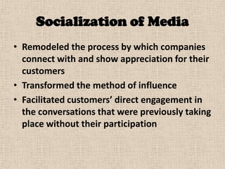 Socialization of Media
• Remodeled the process by which companies
  connect with and show appreciation for their
  customers
• Transformed the method of influence
• Facilitated customers’ direct engagement in
  the conversations that were previously taking
  place without their participation
 
