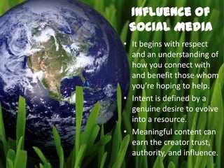 Influence of
 Social Media
• It begins with respect
  and an understanding of
  how you connect with
  and benefit those whom
  you’re hoping to help.
• Intent is defined by a
  genuine desire to evolve
  into a resource.
• Meaningful content can
  earn the creator trust,
  authority, and influence.
 