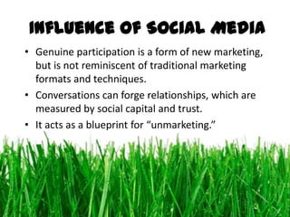Influence of Social Media
• Genuine participation is a form of new marketing,
  but is not reminiscent of traditional marketing
  formats and techniques.
• Conversations can forge relationships, which are
  measured by social capital and trust.
• It acts as a blueprint for “unmarketing.”
 