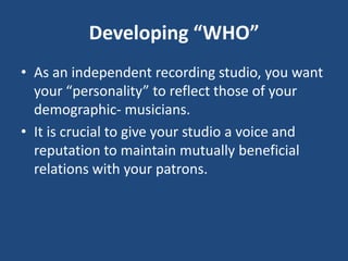 Developing “WHO”
• As an independent recording studio, you want
  your “personality” to reflect those of your
  demographic- musicians.
• It is crucial to give your studio a voice and
  reputation to maintain mutually beneficial
  relations with your patrons.
 