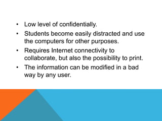 • Low level of confidentially.
• Students become easily distracted and use
  the computers for other purposes.
• Requires Internet connectivity to
  collaborate, but also the possibility to print.
• The information can be modified in a bad
  way by any user.
 