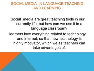 SOCIAL MEDIA IN LANGUAGE TEACHING
          AND LEARNING


 Social media are great teaching tools in our
     currently life, but how can we use it in a
              language classroom?
learners love everything related to technology
     and internet, so that new technology is
   highly motivator, which we as teachers can
                take advantages of.
 