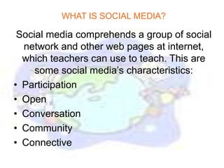 WHAT IS SOCIAL MEDIA?

 Social media comprehends a group of social
  network and other web pages at internet,
  which teachers can use to teach. This are
     some social media’s characteristics:
• Participation
• Open
• Conversation
• Community
• Connective
 