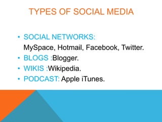 TYPES OF SOCIAL MEDIA

• SOCIAL NETWORKS:
  MySpace, Hotmail, Facebook, Twitter.
• BLOGS :Blogger.
• WIKIS :Wikipedia.
• PODCAST: Apple iTunes.
 