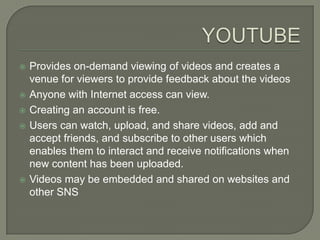    Provides on-demand viewing of videos and creates a
    venue for viewers to provide feedback about the videos
   Anyone with Internet access can view.
   Creating an account is free.
   Users can watch, upload, and share videos, add and
    accept friends, and subscribe to other users which
    enables them to interact and receive notifications when
    new content has been uploaded.
   Videos may be embedded and shared on websites and
    other SNS
 