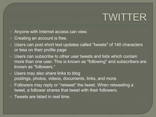    Anyone with Internet access can view.
   Creating an account is free.
   Users can post short text updates called "tweets" of 140 characters
    or less on their profile page
   Users can subscribe to other user tweets and lists which contain
    more than one user. This is known as "following" and subscribers are
    known as "followers.“
   Users may also share links to blog
    postings, photos, videos, documents, links, and more.
   Followers may reply or “retweet” the tweet. When retweeting a
    tweet, a follower shares that tweet with their followers.
   Tweets are listed in real time.
 