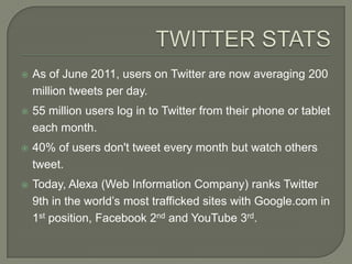    As of June 2011, users on Twitter are now averaging 200
    million tweets per day.
   55 million users log in to Twitter from their phone or tablet
    each month.
   40% of users don't tweet every month but watch others
    tweet.
   Today, Alexa (Web Information Company) ranks Twitter
    9th in the world’s most trafficked sites with Google.com in
    1st position, Facebook 2nd and YouTube 3rd.
 