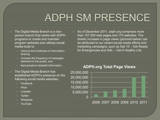    The Digital Media Branch is a two-                As of December 2011, adph.org comprises more
    person branch that works with ADPH                 than 107,000 web pages and 170 websites. The
    programs to create and maintain                    drastic increase in page views (pictured below) can
    program websites and utilizes social               be attributed to our recent social media efforts and
    media tools to:                                    marketing campaigns, such as Get 10 – Get Ready
     •   improve the timeliness of information-        for Emergencies and GAL – Get A Healthy Life.
         sharing,
     •   increase the frequency of messages
         delivered to the public, and
     •   lead people to detailed information.
                                                           ADPH.org Total Page Views
   The Digital Media Branch has                  25,000,000
    established ADPH’s presence on the
    following social media websites:              20,000,000
     •   Facebook                                 15,000,000
     •   Flickr                                   10,000,000
     •   LinkedIn                                  5,000,000
     •   Twitter
                                                           0
     •   Wikipedia
     •   YouTube                                                 2006 2007 2008 2009 2010 2011
 