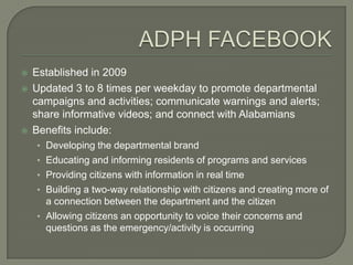    Established in 2009
   Updated 3 to 8 times per weekday to promote departmental
    campaigns and activities; communicate warnings and alerts;
    share informative videos; and connect with Alabamians
   Benefits include:
    • Developing the departmental brand
    • Educating and informing residents of programs and services
    • Providing citizens with information in real time
    • Building a two-way relationship with citizens and creating more of
      a connection between the department and the citizen
    • Allowing citizens an opportunity to voice their concerns and
      questions as the emergency/activity is occurring
 