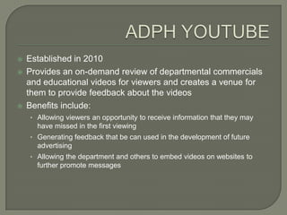    Established in 2010
   Provides an on-demand review of departmental commercials
    and educational videos for viewers and creates a venue for
    them to provide feedback about the videos
   Benefits include:
    • Allowing viewers an opportunity to receive information that they may
      have missed in the first viewing
    • Generating feedback that be can used in the development of future
      advertising
    • Allowing the department and others to embed videos on websites to
      further promote messages
 